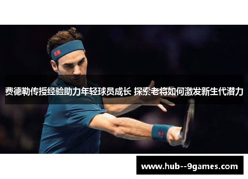 费德勒传授经验助力年轻球员成长 探索老将如何激发新生代潜力