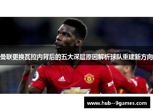 曼联更换瓦拉内背后的五大深层原因解析球队重建新方向