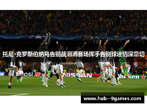 托尼·克罗斯伯纳乌告别战泪洒赛场挥手告别球迷情深意切 托尼·克罗斯伯纳乌告别战泪洒赛场挥手告别球迷情深意切